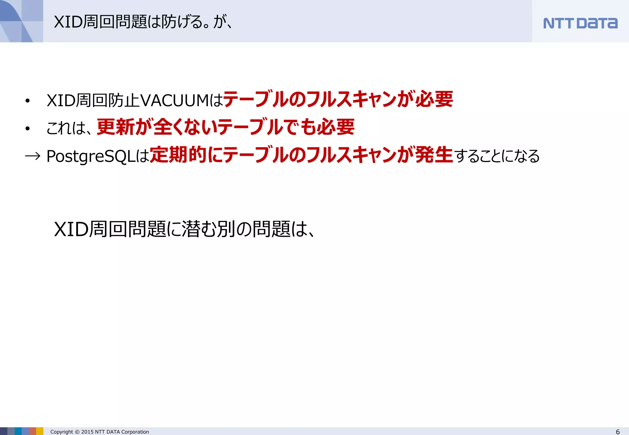 6Copyright © 2015 NTT DATA Corporation
XID周回問題は防げる。が、
• XID周回防止VACUUMはテーブルのフルスキャンが必要
• これは、更新が全くないテーブルでも必要
→ PostgreSQLは定期的にテーブルのフルスキャンが発生することになる
XID周回問題に潜む別の問題は、
 