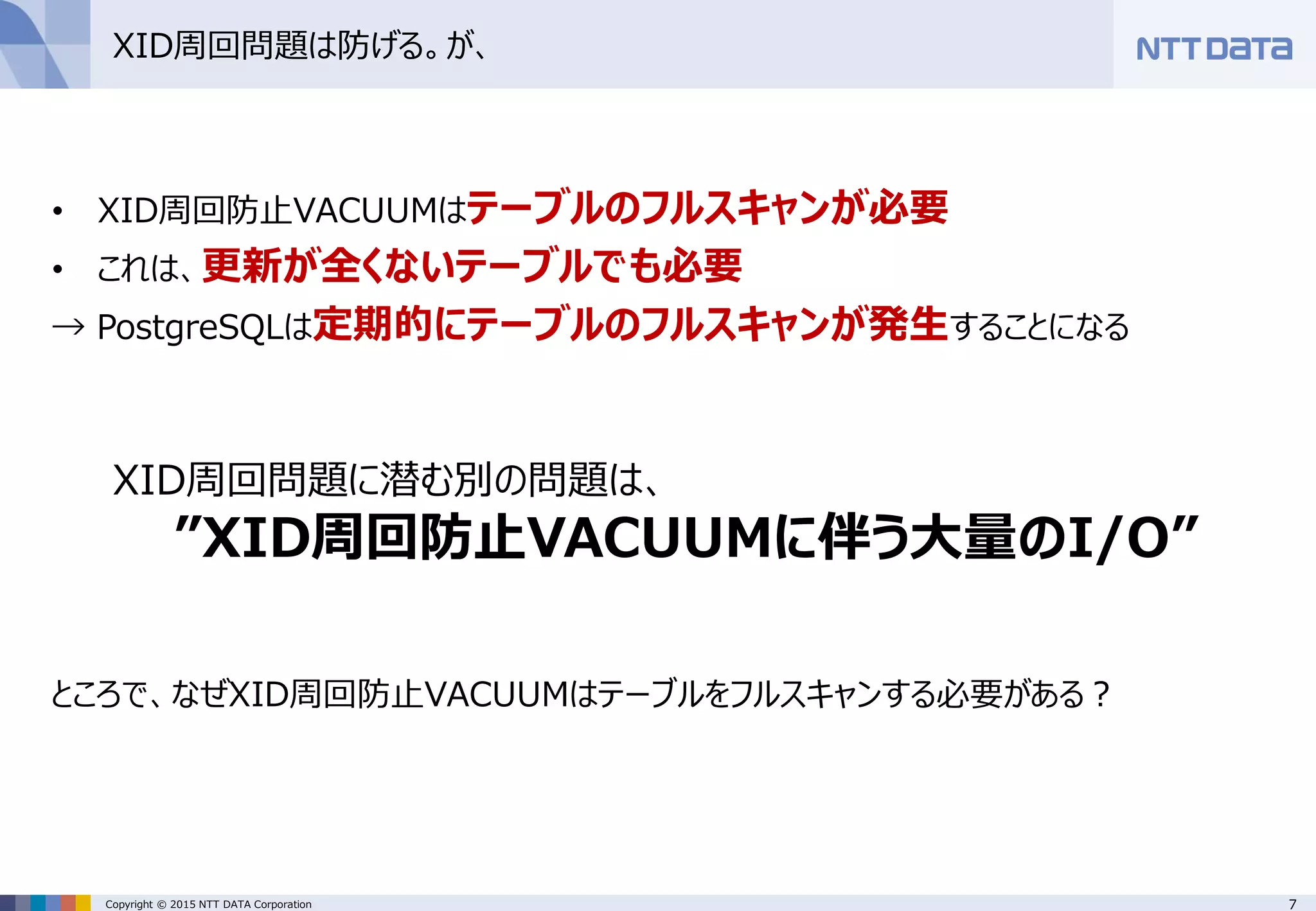 7Copyright © 2015 NTT DATA Corporation
XID周回問題は防げる。が、
• XID周回防止VACUUMはテーブルのフルスキャンが必要
• これは、更新が全くないテーブルでも必要
→ PostgreSQLは定期的にテーブルのフルスキャンが発生することになる
XID周回問題に潜む別の問題は、
”XID周回防止VACUUMに伴う大量のI/O”
ところで、なぜXID周回防止VACUUMはテーブルをフルスキャンする必要がある？
 