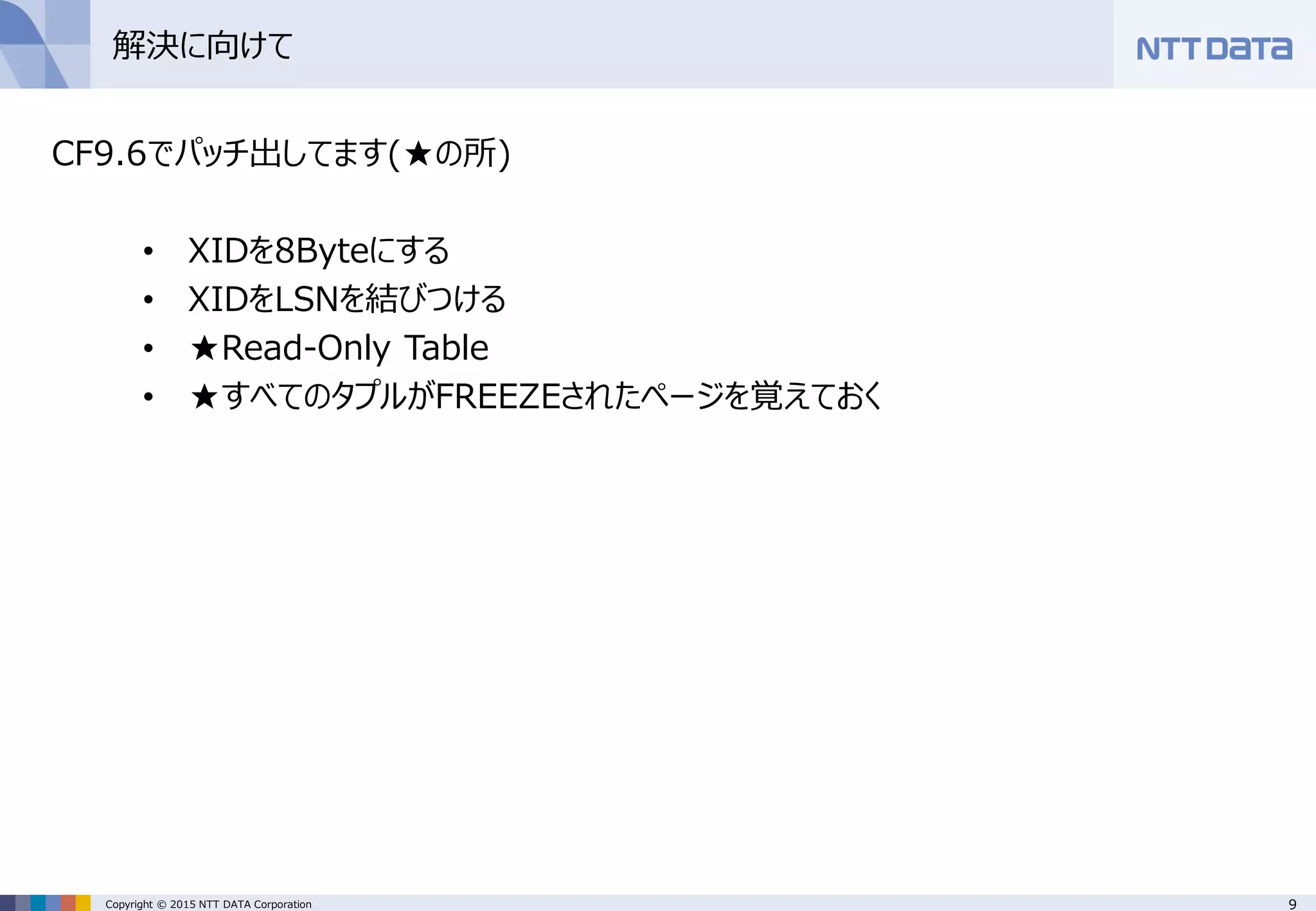 9Copyright © 2015 NTT DATA Corporation
解決に向けて
CF9.6でパッチ出してます(★の所)
• XIDを8Byteにする
• XIDをLSNを結びつける
• ★Read-Only Table
• ★すべてのタプルがFREEZEされたページを覚えておく
 
