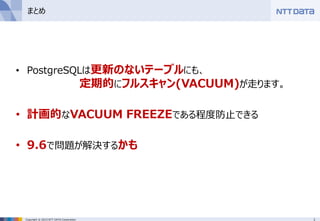 1Copyright © 2015 NTT DATA Corporation
まとめ
• PostgreSQLは更新のないテーブルにも、
定期的にフルスキャン(VACUUM)が走ります。
• 計画的なVACUUM FREEZEである程度防止できる
• 9.6で問題が解決するかも
 