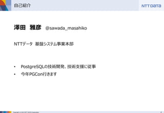 2Copyright © 2015 NTT DATA Corporation
自己紹介
澤田 雅彦 @sawada_masahiko
NTTデータ 基盤システム事業本部
• PostgreSQLの技術開発、技術支援に従事
• 今年PGCon行きます
 