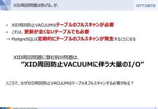 7Copyright © 2015 NTT DATA Corporation
XID周回問題は防げる。が、
• XID周回防止VACUUMはテーブルのフルスキャンが必要
• これは、更新が全くないテーブルでも必要
→ PostgreSQLは定期的にテーブルのフルスキャンが発生することになる
XID周回問題に潜む別の問題は、
”XID周回防止VACUUMに伴う大量のI/O”
ところで、なぜXID周回防止VACUUMはテーブルをフルスキャンする必要がある？
 