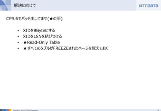 9Copyright © 2015 NTT DATA Corporation
解決に向けて
CF9.6でパッチ出してます(★の所)
• XIDを8Byteにする
• XIDをLSNを結びつける
• ★Read-Only Table
• ★すべてのタプルがFREEZEされたページを覚えておく
 