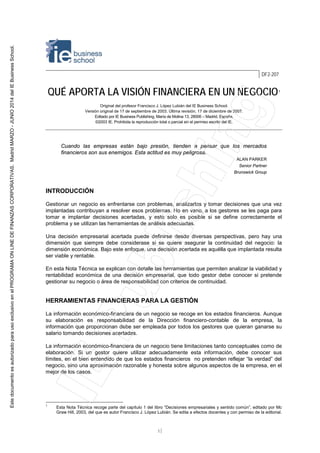 1
DF2-207
QUÉ APORTA LA VISIÓN FINANCIERA EN UN NEGOCIO1
Original del profesor Francisco J. López Lubián del IE Business School.
Versión original de 17 de septiembre de 2003. Última revisión, 17 de diciembre de 2007.
Editado por IE Business Publishing, María de Molina 13, 28006 – Madrid, España.
©2003 IE. Prohibida la reproducción total o parcial sin el permiso escrito del IE.
Cuando las empresas están bajo presión, tienden a pensar que los mercados
financieros son sus enemigos. Esta actitud es muy peligrosa.
ALAN PARKER
Senior Partner
Brunswick Group
INTRODUCCIÓN
Gestionar un negocio es enfrentarse con problemas, analizarlos y tomar decisiones que una vez
implantadas contribuyan a resolver esos problemas. No en vano, a los gestores se les paga para
tomar e implantar decisiones acertadas, y esto solo es posible si se define correctamente el
problema y se utilizan las herramientas de análisis adecuadas.
Una decisión empresarial acertada puede definirse desde diversas perspectivas, pero hay una
dimensión que siempre debe considerase si se quiere asegurar la continuidad del negocio: la
dimensión económica. Bajo este enfoque, una decisión acertada es aquélla que implantada resulta
ser viable y rentable.
En esta Nota Técnica se explican con detalle las herramientas que permiten analizar la viabilidad y
rentabilidad económica de una decisión empresarial, que todo gestor debe conocer si pretende
gestionar su negocio o área de responsabilidad con criterios de continuidad.
HERRAMIENTAS FINANCIERAS PARA LA GESTIÓN
La información económico-financiera de un negocio se recoge en los estados financieros. Aunque
su elaboración es responsabilidad de la Dirección financiero-contable de la empresa, la
información que proporcionan debe ser empleada por todos los gestores que quieran ganarse su
salario tomando decisiones acertadas.
La información económico-financiera de un negocio tiene limitaciones tanto conceptuales como de
elaboración. Si un gestor quiere utilizar adecuadamente esta información, debe conocer sus
límites, en el bien entendido de que los estados financieros no pretenden reflejar “la verdad” del
negocio, sino una aproximación razonable y honesta sobre algunos aspectos de la empresa, en el
mejor de los casos.
1
Esta Nota Técnica recoge parte del capítulo 1 del libro “Decisiones empresariales y sentido común”, editado por Mc
Graw Hill, 2003, del que es autor Francisco J. López Lubián. Se edita a efectos docentes y con permiso de la editorial.
EstedocumentoesautorizadoparausoexclusivoenelPROGRAMAONLINEDEFINANZASCORPORATIVAS.MadridMARZO-JUNIO2014delIEBusinessSchool.
 