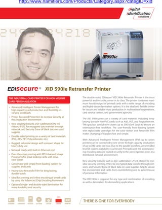 http://www.namifiers.com/Products/Category.aspx?categID=xid




                                              XID 590ie Retransfer Printer
THE INDUSTRIAL CARD PRINTER FOR HIGH-VOLUME                                   The double-sided EDIsecure® XID 590ie Retransfer Printer is the most
CARD PERSONALIZATION                                                          powerful and versatile printer in its class. The printer combines maxi-
                                                                              mum hourly output of printed cards with a wide range of encoding
 • Advanced Intelligent Printer Management for                                and highly secure lamination options. It is the ideal and flexible printer
   high-capacity card production and flexibility on                           for secure and reliable mass production in multinational corporations,
   varying workloads                                                          card service centers, and government agencies
 • Printer Password Protection to increase security at
   the production environment                                                 The XID 590ie prints on a variety of card materials including long-
                                                                              lasting, durable non-PVC cards such as ABS, PET, and Polycarbonate.
 • New security features: Dye-sublimation UV ink                              The spacious card drawer stores up to 300 blank cards to ensure an
   ribbon, IPSEC for encrypted data transfer through                          interruption-free workflow. The user-friendly front-loading system
   network, and Security Erase of black data on used
                                                                              with replaceable cartridges for the color ribbon and Retransfer Film
   supplies
                                                                              makes changing of supplies fast and simple.
 • Double-sided printing on a variety of card materials
   (PVC, ABS, PET, Polycarbonate, etc.)                                       With Advanced Intelligent Printer Management (IPM) up to seven
 • Rugged, industrial design with compact shape for                           printers can be connected to one server for high capacity production
   heavy-duty use                                                             of up to 840 cards per hour. Due to the parallel workflow, an unrivalled
 • Network ready with built-in Ethernet port                                  level of system availability is achieved. Print jobs and the accompany-
                                                                              ing encoding data are routed securely to the correct printer, even in a
 • Over-the-edge printing with EIP Enhanced Image                             distributed network environment.
   Processing for great-looking cards with crisp,
   clear colors                                                               New security features such as dye-sublimation UV ink ribbon for invi-
 • Convenient and simple front-loading system for                             sible security printing, IPSEC for encrypted data transfer through net-
   supplies and cards                                                         work, and Security Erase of black data on used supplies help to secure
 • Heavy-duty Retransfer Film for long-lasting,                               the environment and cards from counterfeiting and to avoid misuse
   durable cards                                                              of personal information
 • Ideal for printing and inline encoding of smart cards
                                                                              The XID 590ie is prepared for any type and combination of encoding
   by using the Advanced Chip Encoding Framework
                                                                              as well as lamination for demanding applications.
 • Optional single- and double-sided lamination for
   more durability and security




CARDWARE   LAMINATION   PASSPORT   SOFTWARE   CAPTURE   PRINTER   BIOMETRIC
                                                                              THERE IS ONE FOR EVERYBODY
 
