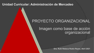 Unidad Curricular: Administración de Mercadeo
Dra. Ruth Rebeca Rubio Reyes, Abril 2021
PROYECTO ORGANIZACIONAL
Imagen como base de acción
organizacional
 