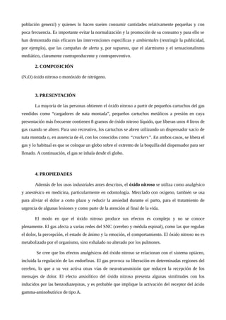 población general) y quienes lo hacen suelen consumir cantidades relativamente pequeñas y con
poca frecuencia. Es importante evitar la normalización y la promoción de su consumo y para ello se
han demostrado más eficaces las intervenciones específicas y ambientales (restringir la publicidad,
por ejemplo), que las campañas de alerta y, por supuesto, que el alarmismo y el sensacionalismo
mediático, claramente contraproducente y contrapreventivo.
2. COMPOSICIÓN
(N2O) óxido nitroso o monóxido de nitrógeno.
3. PRESENTACIÓN
La mayoría de las personas obtienen el óxido nitroso a partir de pequeños cartuchos del gas
vendidos como “cargadores de nata montada”, pequeños cartuchos metálicos a presión en cuya
presentación más frecuente contienen 8 gramos de óxido nitroso líquido, que liberan unos 4 litros de
gas cuando se abren. Para uso recreativo, los cartuchos se abren utilizando un dispensador vacío de
nata montada o, en ausencia de él, con los conocidos como “crackers”. En ambos casos, se libera el
gas y lo habitual es que se coloque un globo sobre el extremo de la boquilla del dispensador para ser
llenado. A continuación, el gas se inhala desde el globo.
4. PROPIEDADES
Además de los usos industriales antes descritos, el óxido nitroso se utiliza como analgésico
y anestésico en medicina, particularmente en odontología. Mezclado con oxígeno, también se usa
para aliviar el dolor a corto plazo y reducir la ansiedad durante el parto, para el tratamiento de
urgencia de algunas lesiones y como parte de la atención al final de la vida.
El modo en que el óxido nitroso produce sus efectos es complejo y no se conoce
plenamente. El gas afecta a varias redes del SNC (cerebro y médula espinal), como las que regulan
el dolor, la percepción, el estado de ánimo y la emoción, el comportamiento. El óxido nitroso no es
metabolizado por el organismo, sino exhalado no alterado por los pulmones.
Se cree que los efectos analgésicos del óxido nitroso se relacionan con el sistema opiáceo,
incluida la regulación de las endorfinas. El gas provoca su liberación en determinadas regiones del
cerebro, lo que a su vez activa otras vías de neurotransmisión que reducen la recepción de los
mensajes de dolor. El efecto ansiolítico del óxido nitroso presenta algunas similitudes con los
inducidos por las benzodiazepinas, y es probable que implique la activación del receptor del ácido
gamma-aminobutírico de tipo A.
 