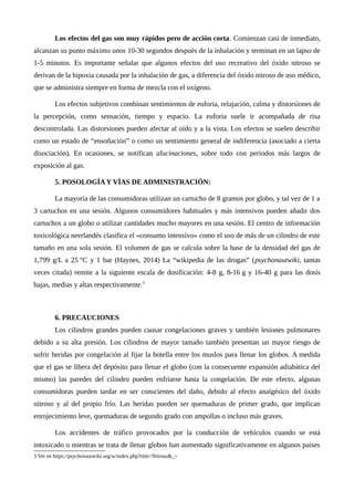 Los efectos del gas son muy rápidos pero de acción corta. Comienzan casi de inmediato,
alcanzan su punto máximo unos 10-30 segundos después de la inhalación y terminan en un lapso de
1-5 minutos. Es importante señalar que algunos efectos del uso recreativo del óxido nitroso se
derivan de la hipoxia causada por la inhalación de gas, a diferencia del óxido nitroso de uso médico,
que se administra siempre en forma de mezcla con el oxígeno.
Los efectos subjetivos combinan sentimientos de euforia, relajación, calma y distorsiones de
la percepción, como sensación, tiempo y espacio. La euforia suele ir acompañada de risa
descontrolada. Las distorsiones pueden afectar al oído y a la vista. Los efectos se suelen describir
como un estado de “ensoñación” o como un sentimiento general de indiferencia (asociado a cierta
disociación). En ocasiones, se notifican alucinaciones, sobre todo con periodos más largos de
exposición al gas.
5. POSOLOGÍA Y VÍAS DE ADMINISTRACIÓN:
La mayoría de las consumidoras utilizan un cartucho de 8 gramos por globo, y tal vez de 1 a
3 cartuchos en una sesión. Algunos consumidores habituales y más intensivos pueden añadir dos
cartuchos a un globo o utilizar cantidades mucho mayores en una sesión. El centro de información
toxicológica neerlandés clasifica el «consumo intensivo» como el uso de más de un cilindro de este
tamaño en una sola sesión. El volumen de gas se calcula sobre la base de la densidad del gas de
1,799 g/L a 25 °C y 1 bar (Haynes, 2014) La “wikipedia de las drogas” (psychonautwiki, tantas
veces citada) remite a la siguiente escala de dosificación: 4-8 g, 8-16 g y 16-40 g para las dosis
bajas, medias y altas respectivamente.3
6. PRECAUCIONES
Los cilindros grandes pueden causar congelaciones graves y también lesiones pulmonares
debido a su alta presión. Los cilindros de mayor tamaño también presentan un mayor riesgo de
sufrir heridas por congelación al fijar la botella entre los muslos para llenar los globos. A medida
que el gas se libera del depósito para llenar el globo (con la consecuente expansión adiabática del
mismo) las paredes del cilindro pueden enfriarse hasta la congelación. De este efecto, algunas
consumidoras pueden tardar en ser conscientes del daño, debido al efecto analgésico del óxido
nitroso y al del propio frío. Las heridas pueden ser quemaduras de primer grado, que implican
enrojecimiento leve, quemaduras de segundo grado con ampollas o incluso más graves.
Los accidentes de tráfico provocados por la conducción de vehículos cuando se está
intoxicado o mientras se trata de llenar globos han aumentado significativamente en algunos países
3 Ver en https://psychonautwiki.org/w/index.php?title=Nitrous&_=
 