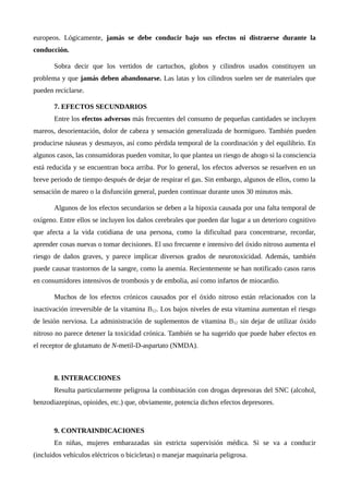 europeos. Lógicamente, jamás se debe conducir bajo sus efectos ni distraerse durante la
conducción.
Sobra decir que los vertidos de cartuchos, globos y cilindros usados constituyen un
problema y que jamás deben abandonarse. Las latas y los cilindros suelen ser de materiales que
pueden reciclarse.
7. EFECTOS SECUNDARIOS
Entre los efectos adversos más frecuentes del consumo de pequeñas cantidades se incluyen
mareos, desorientación, dolor de cabeza y sensación generalizada de hormigueo. También pueden
producirse náuseas y desmayos, así como pérdida temporal de la coordinación y del equilibrio. En
algunos casos, las consumidoras pueden vomitar, lo que plantea un riesgo de ahogo si la consciencia
está reducida y se encuentran boca arriba. Por lo general, los efectos adversos se resuelven en un
breve periodo de tiempo después de dejar de respirar el gas. Sin embargo, algunos de ellos, como la
sensación de mareo o la disfunción general, pueden continuar durante unos 30 minutos más.
Algunos de los efectos secundarios se deben a la hipoxia causada por una falta temporal de
oxígeno. Entre ellos se incluyen los daños cerebrales que pueden dar lugar a un deterioro cognitivo
que afecta a la vida cotidiana de una persona, como la dificultad para concentrarse, recordar,
aprender cosas nuevas o tomar decisiones. El uso frecuente e intensivo del óxido nitroso aumenta el
riesgo de daños graves, y parece implicar diversos grados de neurotoxicidad. Además, también
puede causar trastornos de la sangre, como la anemia. Recientemente se han notificado casos raros
en consumidores intensivos de trombosis y de embolia, así como infartos de miocardio.
Muchos de los efectos crónicos causados por el óxido nitroso están relacionados con la
inactivación irreversible de la vitamina B12. Los bajos niveles de esta vitamina aumentan el riesgo
de lesión nerviosa. La administración de suplementos de vitamina B12 sin dejar de utilizar óxido
nitroso no parece detener la toxicidad crónica. También se ha sugerido que puede haber efectos en
el receptor de glutamato de N-metil-D-aspartato (NMDA).
8. INTERACCIONES
Resulta particularmente peligrosa la combinación con drogas depresoras del SNC (alcohol,
benzodiazepinas, opioides, etc.) que, obviamente, potencia dichos efectos depresores.
9. CONTRAINDICACIONES
En niñas, mujeres embarazadas sin estricta supervisión médica. Si se va a conducir
(incluidos vehículos eléctricos o bicicletas) o manejar maquinaria peligrosa.
 