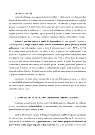 10. INTOXICACIÓN
La intoxicación grave que requiere tratamiento médico es relativamente poco frecuente. Por
lo general, las atenciones se producen por lesiones debidas a caídas causadas por desmayo o pérdida
de coordinación y equilibrio mientras dura la intoxicación. Sin embargo, y aunque hacen falta
grandes concentraciones de óxido nitroso en la sangre para provocar la muerte, las intoxicaciones
agudas ocasionan falta de oxígeno en el cerebro y una profunda depresión en la mayoría de los
órganos (corazón, vasos sanguíneos, hígado, páncreas y riñones) y deben considerarse como
urgencia médica puesto que es necesario suministrar respiración artificial y otros cuidados clínicos.
Inhalar el gas directamente a partir de dispensadores de nata montada, cartuchos o
cilindros plantea un riesgo extremadamente elevado de quemaduras graves por frío y lesiones
pulmonares. El gas está congelado cuando se libera de estos contenedores (entre −40 °C y −55 °C).
En segundos, puede quemar la nariz, los labios, la boca, la garganta, las cuerdas vocales y los
pulmones. En algunos casos, la inflamación puede obstruir las vías respiratorias, lo que puede poner
en peligro la vida y requerir tratamiento médico urgente para evitar la asfixia. Dado que el gas se
encuentra a alta presión, puede romper el tejido pulmonar cuando se inhala directamente. Los
cilindros están sometidos a una presión mucho mayor que los cartuchos y, por lo tanto, presentan un
mayor riesgo de lesiones por presión. Liberar el óxido nitroso en un globo ayuda a calentar el gas y
a normalizar la presión antes de inhalar. Aun así, se han notificado algunos casos de quemaduras en
la garganta después de inhalarlas con un globo.
Las muertes por óxido nitroso son raras. En la mayoría de los casos, la causa es la asfixia
accidental debida a la respiración del gas con una mascarilla o bolsa de plástico sobre la cabeza sin
suficiente oxígeno. También pueden producirse muertes por el consumo de gas en un espacio
confinado, como un coche.
11. ASPECTOS LEGALES Y RECOMENDACIONES INTERNACIONALES
Se trata de un medicamento de venta con receta, administrado por inhalación. Sin embargo,
y como comentábamos, la disponibilidad del gas destinado a usos alimentarios o industriales (y
particularmente, a través de internet) es total.
Desde el Observatorio Europeo de Drogas y Toxicomanías (OEDT) se opta en esta ocasión
(al contrario que en relación a otras sustancias) por no proponer la prohibición del uso y venta de
óxido nitroso. En el Reino Unido, la prohibición de la venta de este gas para uso recreativo no
parece haber tenido ningún impacto en la prevalencia, que se ha mantenido en niveles altos
 