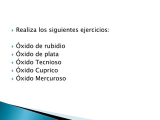   Realiza los siguientes ejercicios:

   Óxido   de rubidio
   Óxido   de plata
   Óxido   Tecnioso
   Óxido   Cuprico
   Óxido   Mercuroso
 