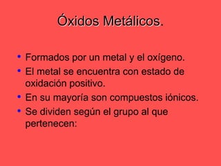Óxidos Metálicos.Formados por un metal y el oxígeno.El metal se encuentra con estado de oxidación positivo.En su mayoría son compuestos iónicos.Se dividen según el grupo al que pertenecen: