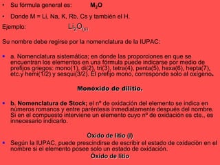 Su fórmula general es:	M2ODonde M = Li, Na, K, Rb, Cs y también el H.Ejemplo: 		Li2O(s)Su nombre debe regirse por la nomenclatura de la IUPAC:a. Nomenclatura sistemática; en donde las proporciones en que se encuentran los elementos en una fórmula puede indicarse por medio de prefijos griegos: mono(1), di(2), tri(3), tetra(4), penta(5), hexa(6), hepta(7), etc.y hemi(1/2) y sesqui(3/2). El prefijo mono, corresponde solo al oxígeno.Monóxido de dilitio.b. Nomenclatura de Stock; el nº de oxidación del elemento se indica en números romanos y entre paréntesis inmediatamente después del nombre. Si en el compuesto interviene un elemento cuyo nº de oxidación es cte., es innecesario indicarlo.Óxido de litio (I)Según la IUPAC, puede prescindirse de escribir el estado de oxidaciòn en el nombre si el elemento posee solo un estado de oxidación.Óxido de litio