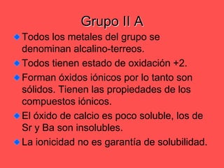 Grupo II ATodos los metales del grupo se denominan alcalino-terreos.Todos tienen estado de oxidación +2.Forman óxidos iónicos por lo tanto son sólidos. Tienen las propiedades de los compuestos iónicos.El óxido de calcio es poco soluble, los de Sr y Ba son insolubles.La ionicidad no es garantía de solubilidad.
