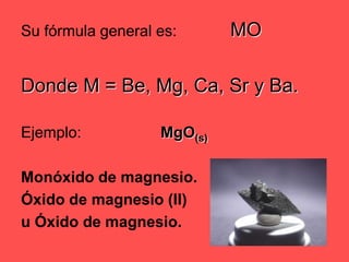 Su fórmula general es:		MODonde M = Be, Mg, Ca, Sr y Ba.Ejemplo: 			MgO(s)Monóxido de magnesio.Óxido de magnesio (II) u Óxido de magnesio.