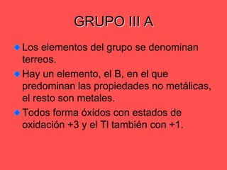 GRUPO III ALos elementos del grupo se denominan terreos.Hay un elemento, el B, en el que predominan las propiedades no metálicas, el resto son metales.Todos forma óxidos con estados de oxidación +3 y el Tl también con +1.