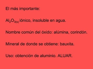 El más importante: Al2O3(s) iónico, insoluble en agua. Nombre común del óxido: alúmina, corindón.Mineral de donde se obtiene: bauxita.Uso: obtención de aluminio. ALUAR.