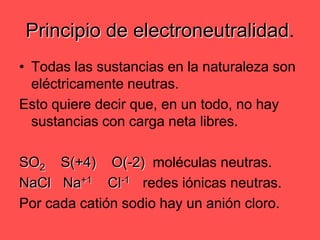 Todas las sustancias en la naturaleza son eléctricamente neutras.Esto quiere decir que, en un todo, no hay sustancias con carga neta libres.SO2    S(+4)    O(-2)  moléculas neutras.NaCl	   Na+1    Cl-1redes iónicas neutras.Por cada catión sodio hay un anión cloro.Principio de electroneutralidad.