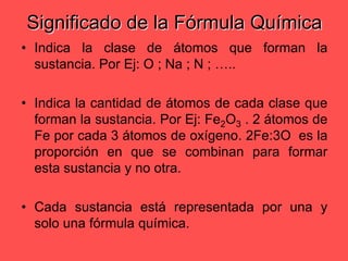 Significado de la Fórmula QuímicaIndica la clase de átomos que forman la sustancia. Por Ej: O ; Na ; N ; ….. Indica la cantidad de átomos de cada clase que forman la sustancia. Por Ej: Fe2O3 . 2 átomos de Fe por cada 3 átomos de oxígeno. 2Fe:3O  es la proporción en que se combinan para formar esta sustancia y no otra.Cada sustancia está representada por una y solo una fórmula química. 