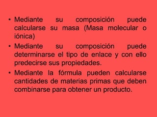 Mediante su composición puede calcularse su masa (Masa molecular o iónica)Mediante su composición puede determinarse el tipo de enlace y con ello predecirse sus propiedades.Mediante la fórmula pueden calcularse cantidades de materias primas que deben combinarse para obtener un producto.