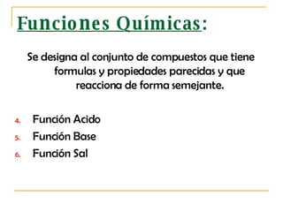 Fu n cio n es Químicas : Se designa al conjunto de compuestos que tiene formulas y propiedades parecidas y que reacciona de forma semejante. Función Acido Función  B ase Función Sal 