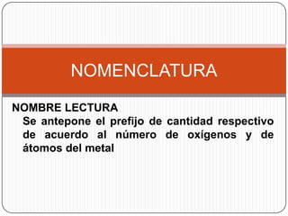 NOMENCLATURA
NOMBRE LECTURA
 Se antepone el prefijo de cantidad respectivo
 de acuerdo al número de oxígenos y de
 átomos del metal
 