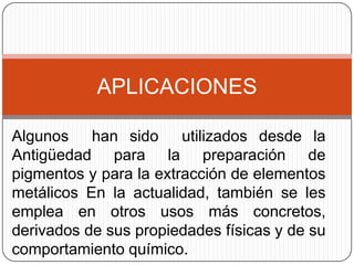 APLICACIONES

Algunos han sido utilizados desde la
Antigüedad para la preparación de
pigmentos y para la extracción de elementos
metálicos En la actualidad, también se les
emplea en otros usos más concretos,
derivados de sus propiedades físicas y de su
comportamiento químico.
 