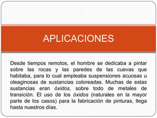 APLICACIONES

Desde tiempos remotos, el hombre se dedicaba a pintar
sobre las rocas y las paredes de las cuevas que
habitaba, para lo cual empleaba suspensiones acuosas u
oleaginosas de sustancias coloreadas. Muchas de estas
sustancias eran óxidos, sobre todo de metales de
transición. El uso de los óxidos (naturales en la mayor
parte de los casos) para la fabricación de pinturas, llega
hasta nuestros días.
 