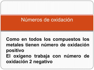 Números de oxidación


Como en todos los compuestos los
metales tienen número de oxidación
positivo
El oxígeno trabaja con número de
oxidación 2 negativo
 