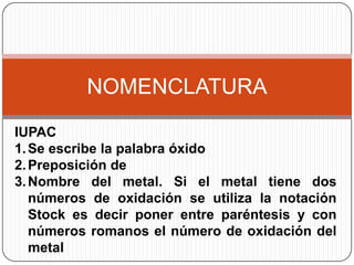 NOMENCLATURA
IUPAC
1. Se escribe la palabra óxido
2. Preposición de
3. Nombre del metal. Si el metal tiene dos
   números de oxidación se utiliza la notación
   Stock es decir poner entre paréntesis y con
   números romanos el número de oxidación del
   metal
 