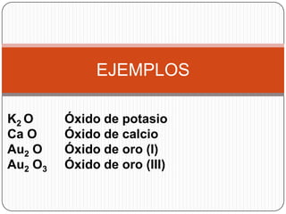 EJEMPLOS

K2 O     Óxido de potasio
Ca O     Óxido de calcio
Au2 O    Óxido de oro (I)
Au2 O3   Óxido de oro (III)
 