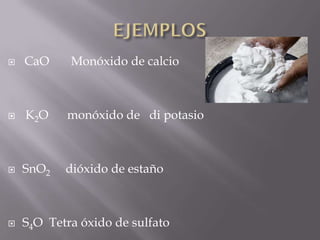  CaO Monóxido de calcio
 K2O monóxido de di potasio
 SnO2 dióxido de estaño
 S4O Tetra óxido de sulfato
 