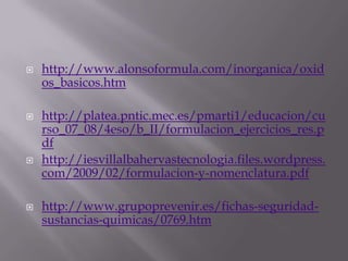  http://www.alonsoformula.com/inorganica/oxid
os_basicos.htm
 http://platea.pntic.mec.es/pmarti1/educacion/cu
rso_07_08/4eso/b_II/formulacion_ejercicios_res.p
df
 http://iesvillalbahervastecnologia.files.wordpress.
com/2009/02/formulacion-y-nomenclatura.pdf
 http://www.grupoprevenir.es/fichas-seguridad-
sustancias-quimicas/0769.htm
 
