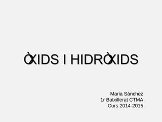 ÒXIDS I HIDRÒXIDS 
Maria Sánchez 
1r Batxillerat CTMA 
Curs 2014-2015 
 