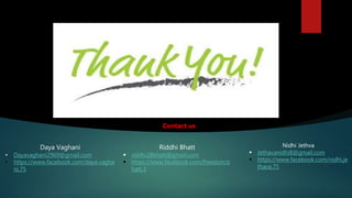 Daya Vaghani
• Dayavaghani2969@gmail.com
• https://www.facebook.com/daya.vagha
ni.75
Riddhi Bhatt
 riddhi28bhatt@gmail.com
 https://www.facebook.com/freedom.b
hatt.3
Nidhi Jethva
 Jethavanidhi8@gmail.com
 https://www.facebook.com/nidhi.je
thava.75
Contact us
 
