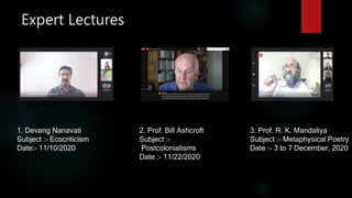 Expert Lectures
1. Devang Nanavati
Subject :- Ecocriticism
Date:- 11/10/2020
2. Prof. Bill Ashcroft
Subject :-
Postcolonialisms
Date :- 11/22/2020
3. Prof. R. K. Mandaliya
Subject :- Metaphysical Poetry
Date :- 3 to 7 December, 2020
 