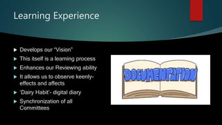 Learning Experience
 Develops our “Vision”
 This itself is a learning process
 Enhances our Reviewing ability
 It allows us to observe keenly-
effects and affects
 ‘Dairy Habit’- digital diary
 Synchronization of all
Committees
 