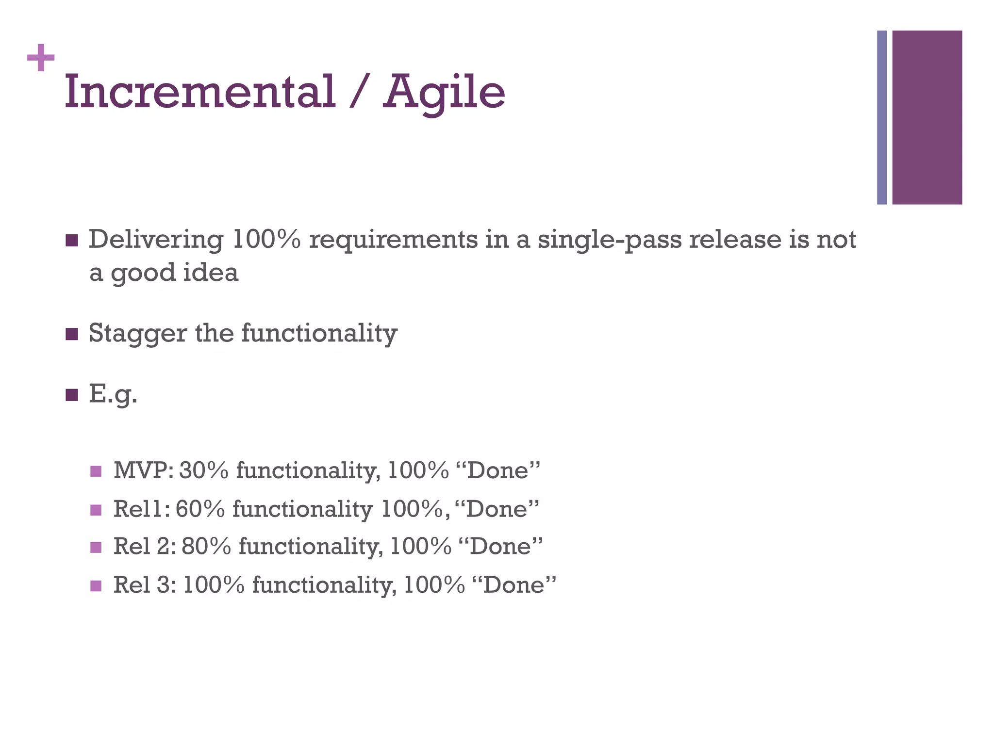 +
Incremental / Agile
n  Delivering 100% requirements in a single-pass release is not
a good idea
n  Stagger the functionality
n  E.g.
n  MVP: 30% functionality, 100% “Done”
n  Rel1: 60% functionality 100%,“Done”
n  Rel 2: 80% functionality, 100% “Done”
n  Rel 3: 100% functionality, 100% “Done”
 