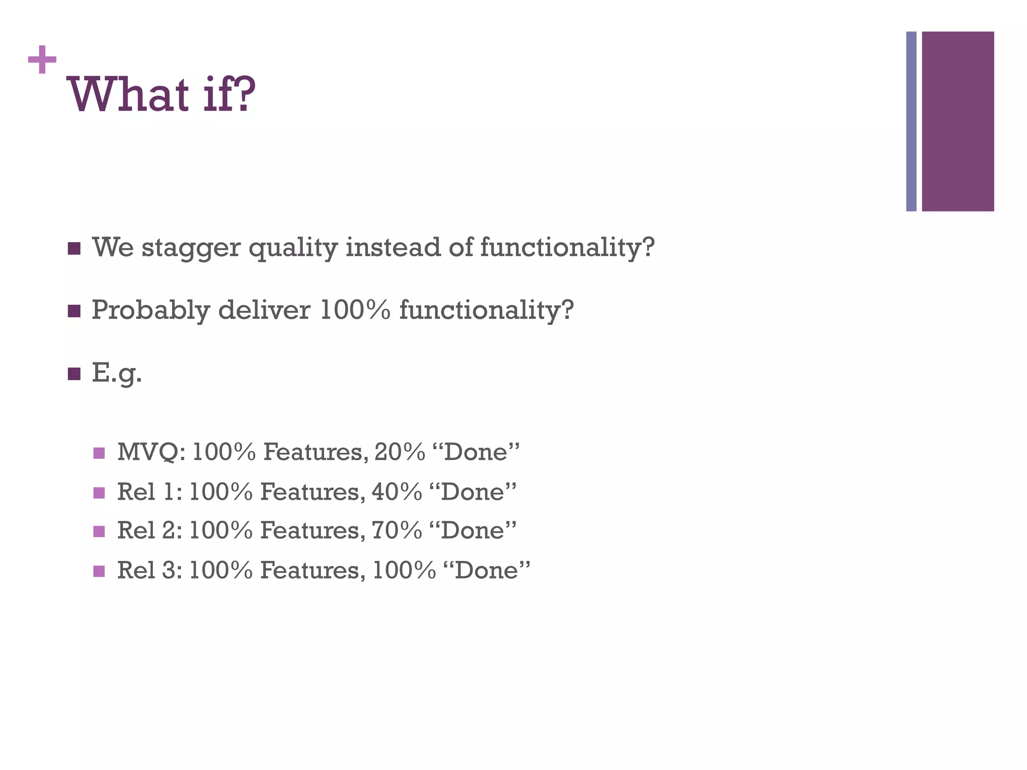 +
What if?
n  We stagger quality instead of functionality?
n  Probably deliver 100% functionality?
n  E.g.
n  MVQ: 100% Features, 20% “Done”
n  Rel 1: 100% Features, 40% “Done”
n  Rel 2: 100% Features, 70% “Done”
n  Rel 3: 100% Features, 100% “Done”
 