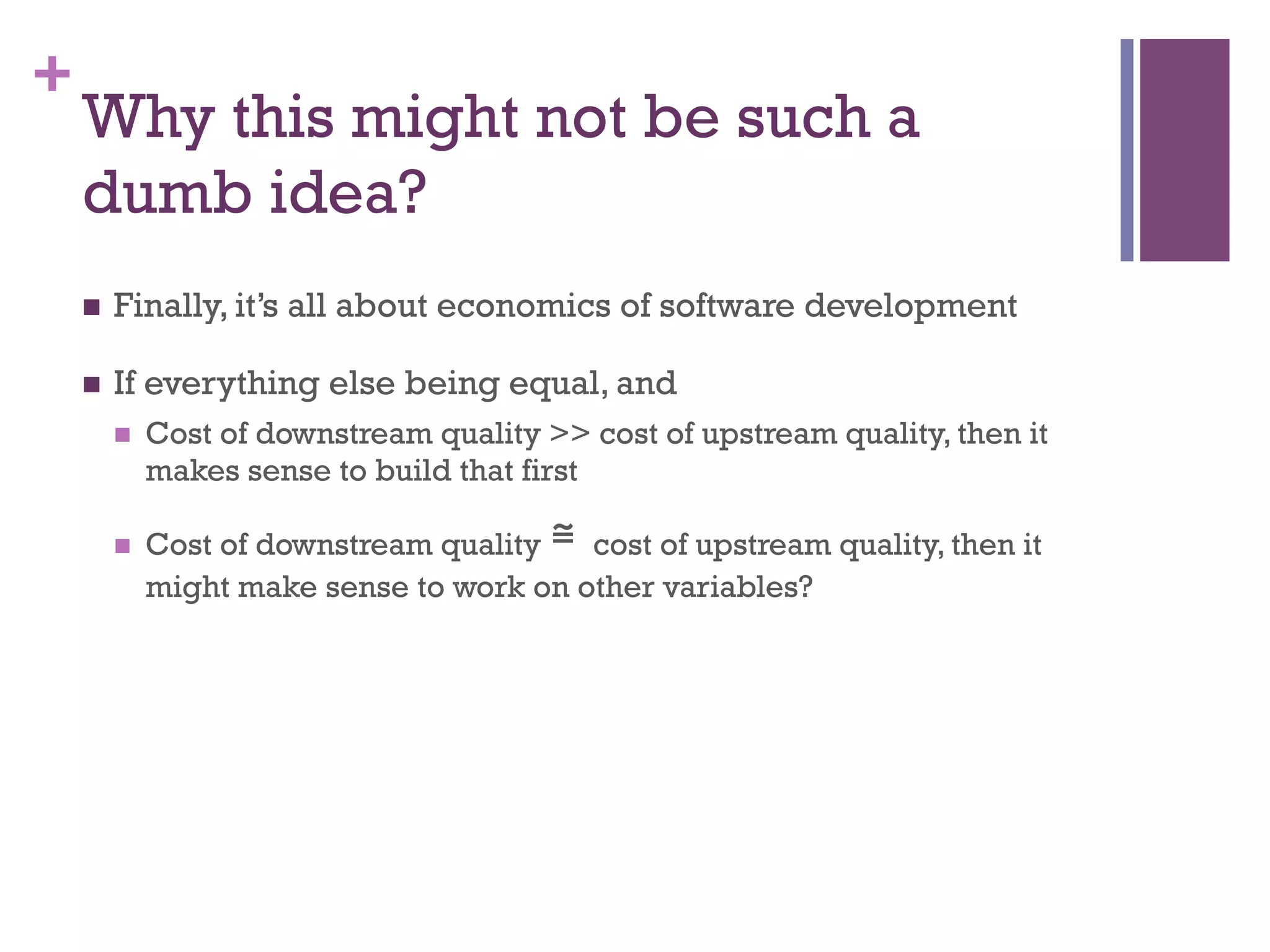 +
Why this might not be such a
dumb idea?
n  Finally, it’s all about economics of software development
n  If everything else being equal, and
n  Cost of downstream quality >> cost of upstream quality, then it
makes sense to build that first
n  Cost of downstream quality ≅	
 cost of upstream quality, then it
might make sense to work on other variables?
 