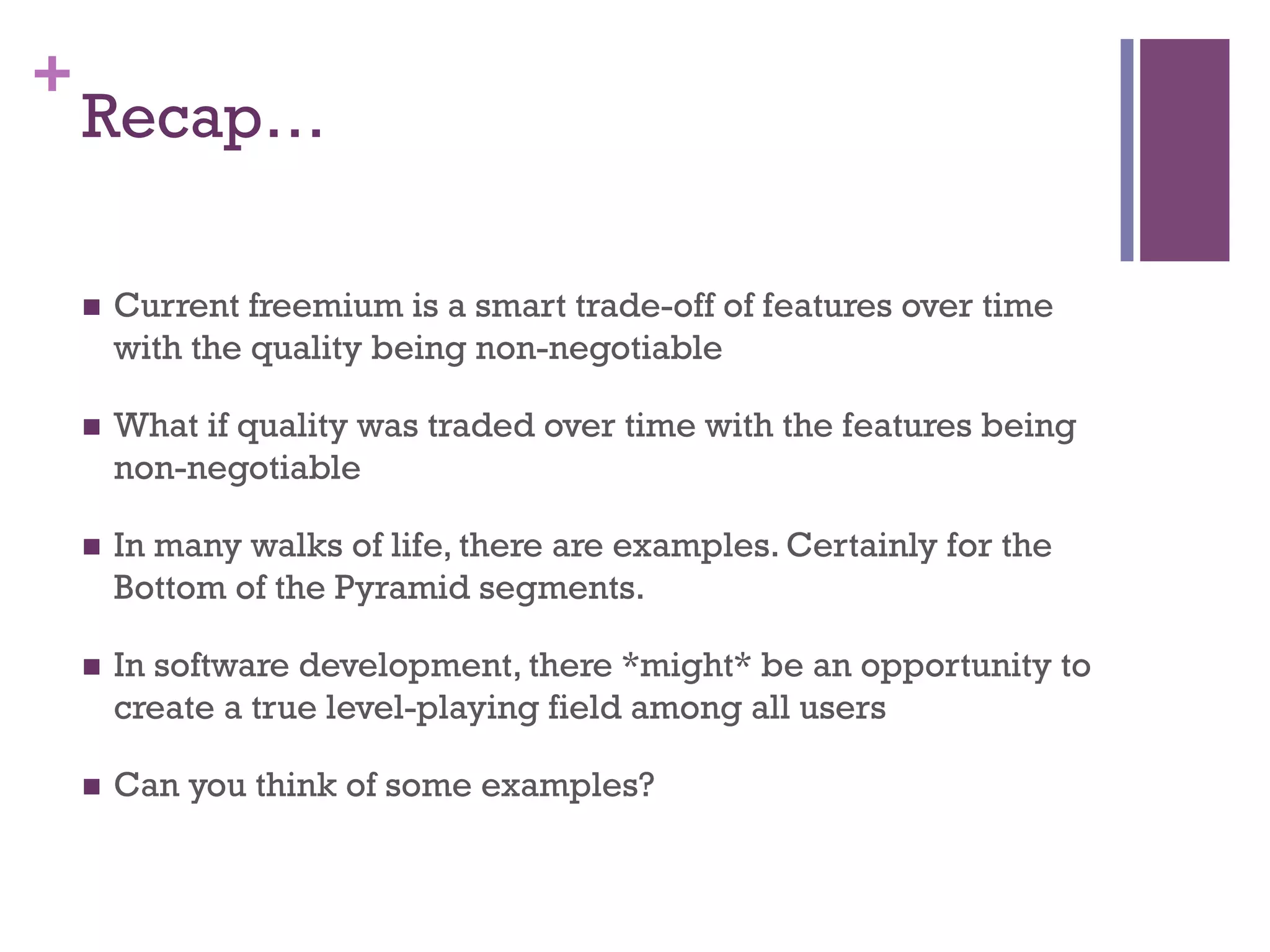 +
Recap…
n  Current freemium is a smart trade-off of features over time
with the quality being non-negotiable
n  What if quality was traded over time with the features being
non-negotiable
n  In many walks of life, there are examples. Certainly for the
Bottom of the Pyramid segments.
n  In software development, there *might* be an opportunity to
create a true level-playing field among all users
n  Can you think of some examples?
 