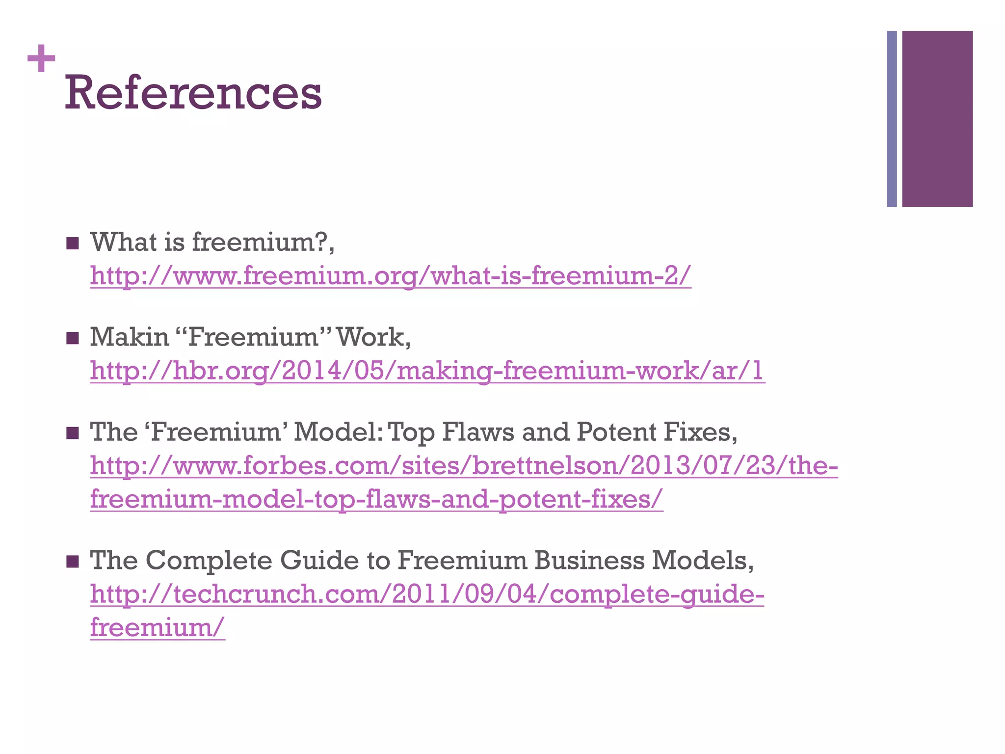 +
References
n  What is freemium?,
http://www.freemium.org/what-is-freemium-2/
n  Makin “Freemium”Work,
http://hbr.org/2014/05/making-freemium-work/ar/1
n  The ‘Freemium’ Model:Top Flaws and Potent Fixes,
http://www.forbes.com/sites/brettnelson/2013/07/23/the-
freemium-model-top-flaws-and-potent-fixes/
n  The Complete Guide to Freemium Business Models,
http://techcrunch.com/2011/09/04/complete-guide-
freemium/
 
