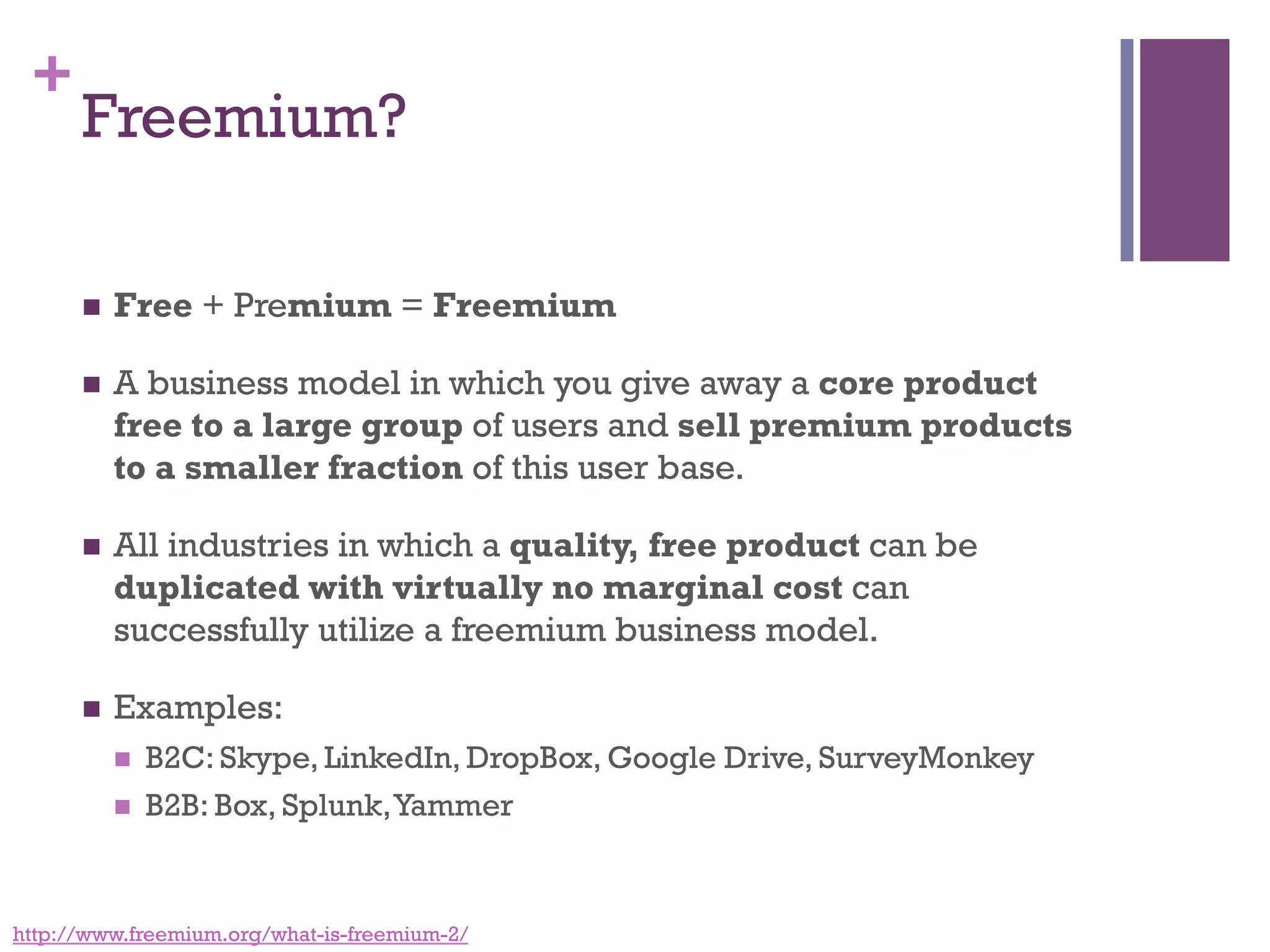 +
Freemium?
n  Free + Premium = Freemium
n  A business model in which you give away a core product
free to a large group of users and sell premium products
to a smaller fraction of this user base. 
n  All industries in which a quality, free product can be
duplicated with virtually no marginal cost can
successfully utilize a freemium business model.
n  Examples:
n  B2C: Skype, LinkedIn, DropBox, Google Drive, SurveyMonkey
n  B2B: Box, Splunk,Yammer
http://www.freemium.org/what-is-freemium-2/
 