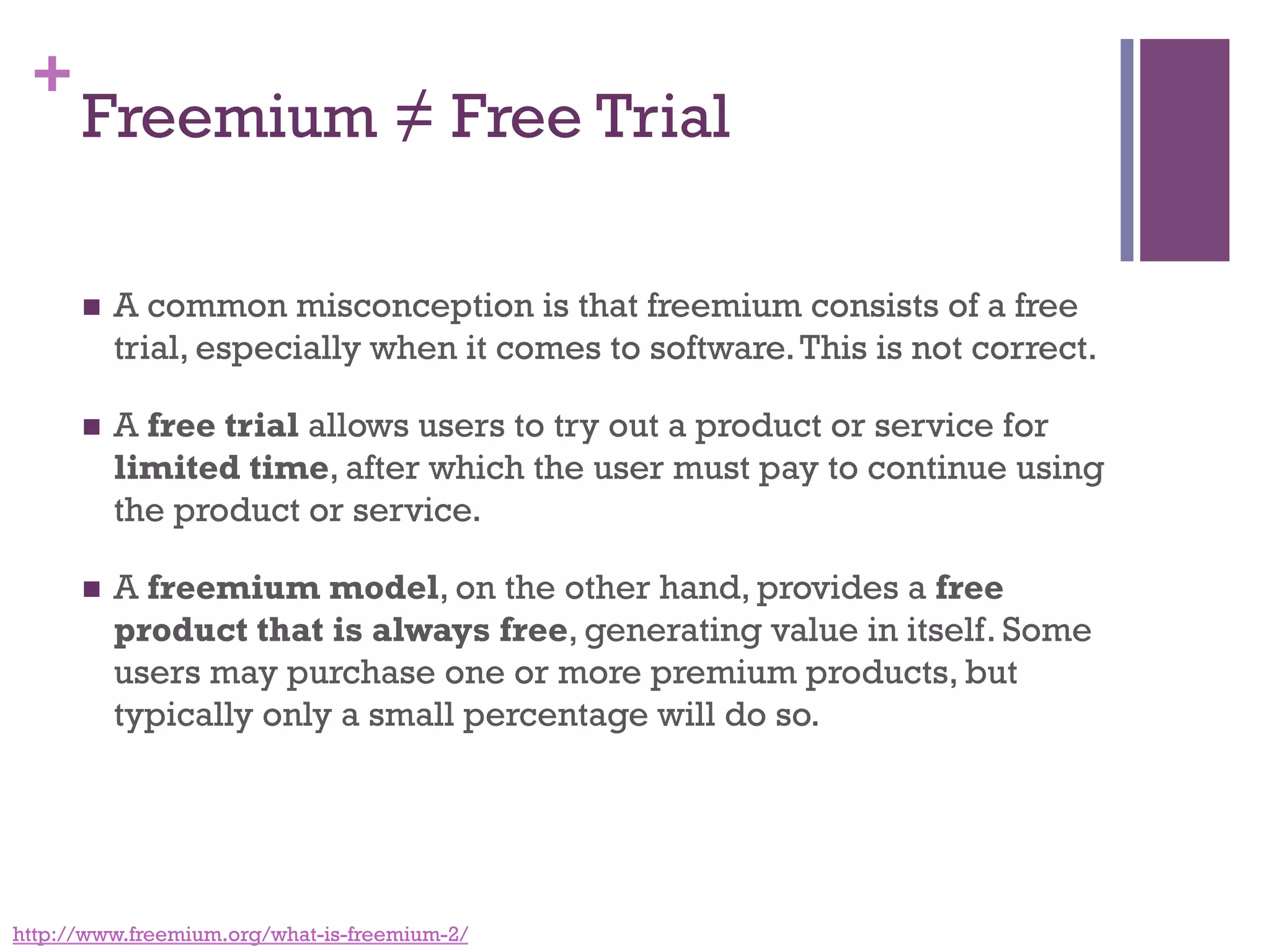 +
Freemium ≠ Free Trial
n  A common misconception is that freemium consists of a free
trial, especially when it comes to software.This is not correct. 
n  A free trial allows users to try out a product or service for
limited time, after which the user must pay to continue using
the product or service.
n  A freemium model, on the other hand, provides a free
product that is always free, generating value in itself. Some
users may purchase one or more premium products, but
typically only a small percentage will do so.
http://www.freemium.org/what-is-freemium-2/
 