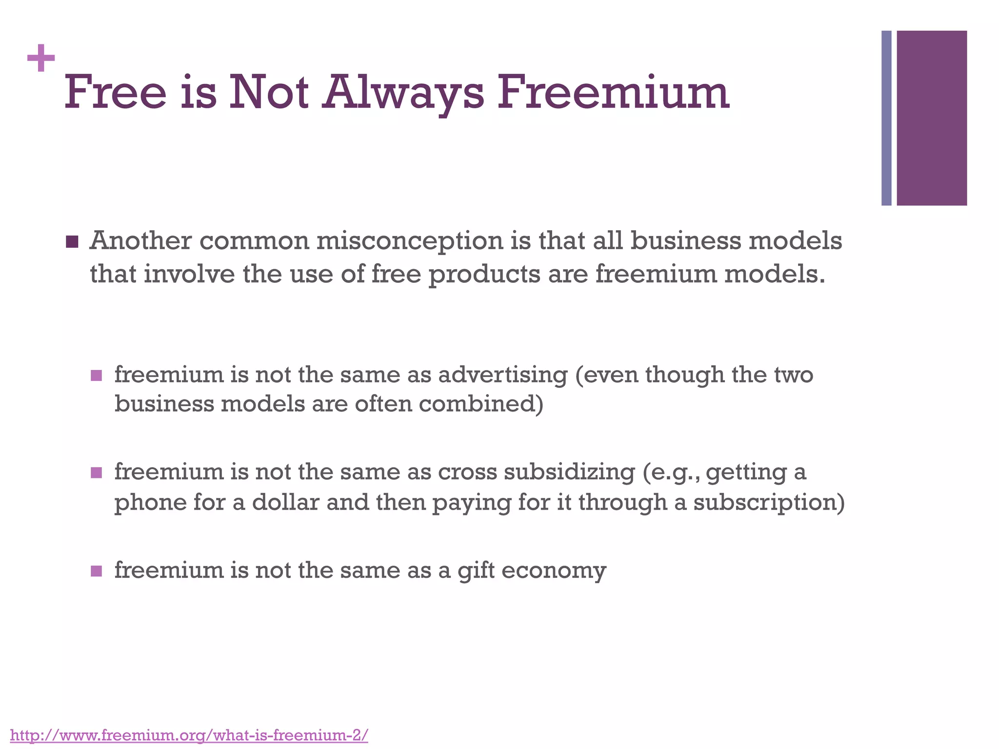 +
Free is Not Always Freemium
n  Another common misconception is that all business models
that involve the use of free products are freemium models.
n  freemium is not the same as advertising (even though the two
business models are often combined)
n  freemium is not the same as cross subsidizing (e.g., getting a
phone for a dollar and then paying for it through a subscription)
n  freemium is not the same as a gift economy
http://www.freemium.org/what-is-freemium-2/
 