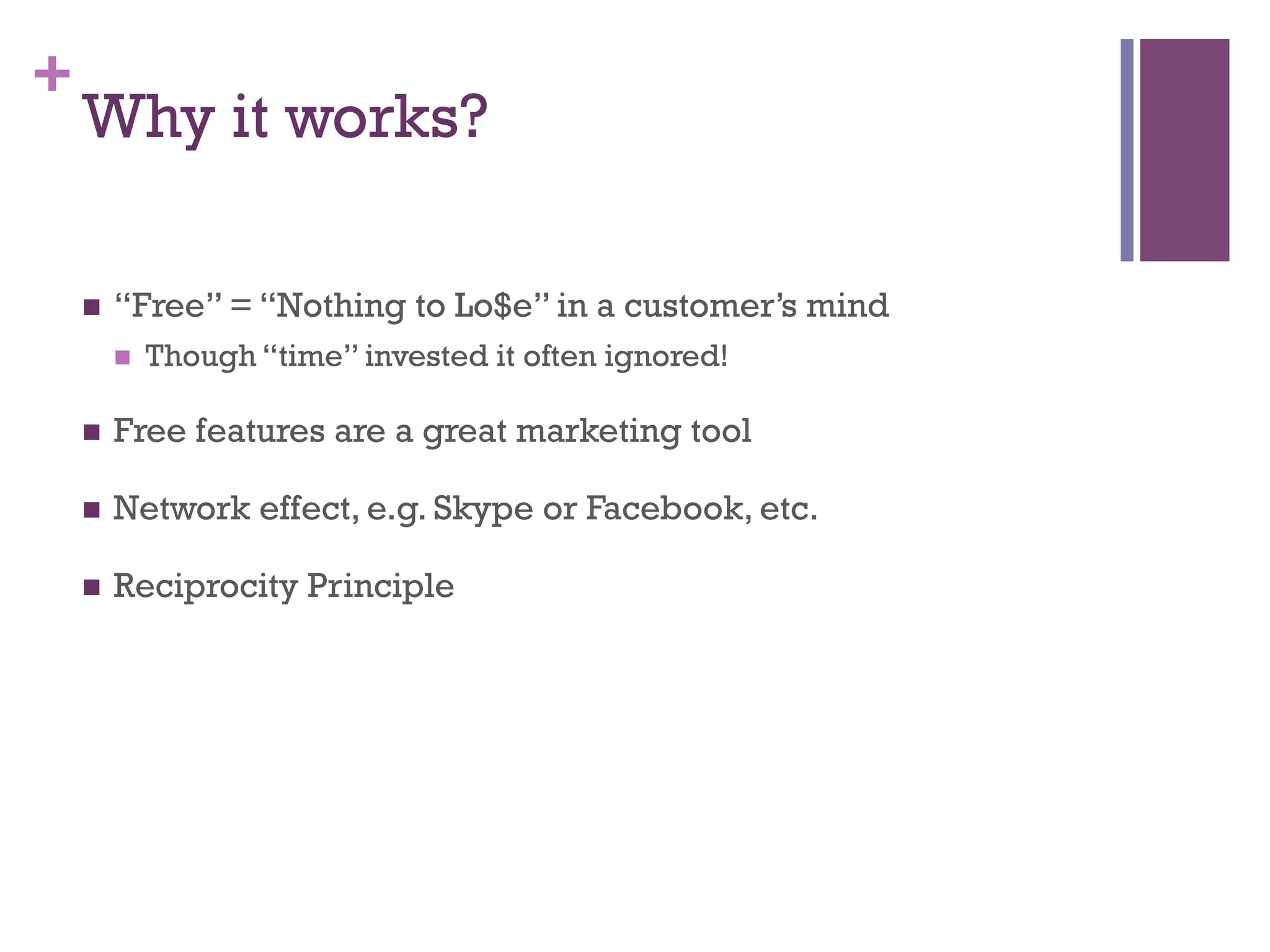 +
Why it works?
n  “Free” = “Nothing to Lo$e” in a customer’s mind
n  Though “time” invested it often ignored!
n  Free features are a great marketing tool
n  Network effect, e.g. Skype or Facebook, etc.
n  Reciprocity Principle
 
