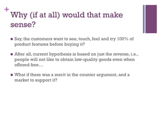 +
Why (if at all) would that make
sense?
n  Say, the customers want to see, touch, feel and try 100% of
product features before buying it?
n  After all, current hypothesis is based on just the reverse, i.e.,
people will not like to obtain low-quality goods even when
offered free…
n  What if there was a merit in the counter argument, and a
market to support it?
 