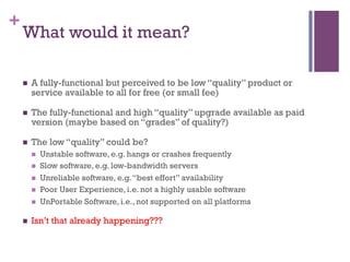 +
What would it mean?
n  A fully-functional but perceived to be low “quality” product or
service available to all for free (or small fee)
n  The fully-functional and high “quality” upgrade available as paid
version (maybe based on “grades” of quality?)
n  The low “quality” could be?
n  Unstable software, e.g. hangs or crashes frequently
n  Slow software, e.g. low-bandwidth servers
n  Unreliable software, e.g.“best effort” availability
n  Poor User Experience, i.e. not a highly usable software
n  UnPortable Software, i.e., not supported on all platforms
n  Isn’t that already happening???
 
