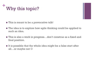 +
Why this topic?
n  This is meant to be a provocative talk!
n  The idea is to explore how agile thinking could be applied to
such an idea.
n  This is also a work in progress…don’t construe as a fixed and
final position.
n  It is possible that the whole idea might be a false start after
all…or maybe not J
 