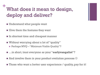 +
What does it mean to design,
deploy and deliver?
n  Understand what people want
n  Give them the features they want
n  In shortest time and cheapest manner
n  Without worrying about a lot of “quality”
n  Perhaps MVQ – “Minimum Viable Quality”?
n  …in short, treat everyone as your “earlyvangalist”?
n  And involve them in your product evolution process J
n  Those who want a better user experience / quality, pay for it!
 